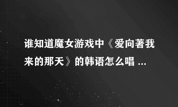 谁知道魔女游戏中《爱向著我来的那天》的韩语怎么唱 最好有音译 请懂韩语的指教 谢谢