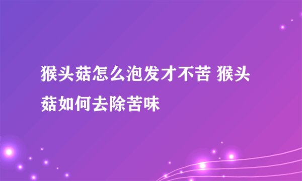 猴头菇怎么泡发才不苦 猴头菇如何去除苦味