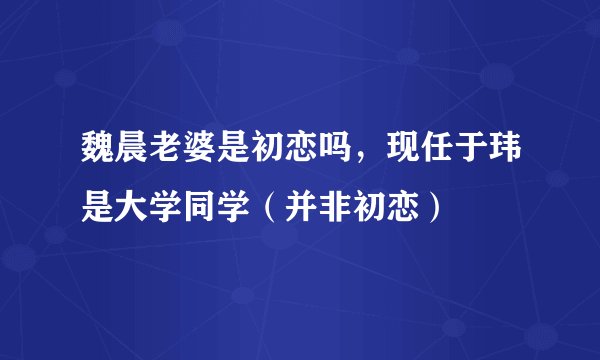 魏晨老婆是初恋吗，现任于玮是大学同学（并非初恋）