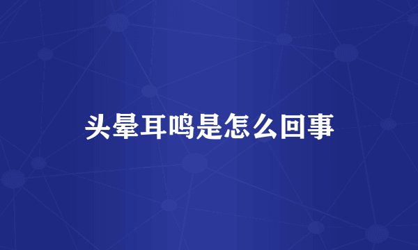 头晕耳鸣是怎么回事