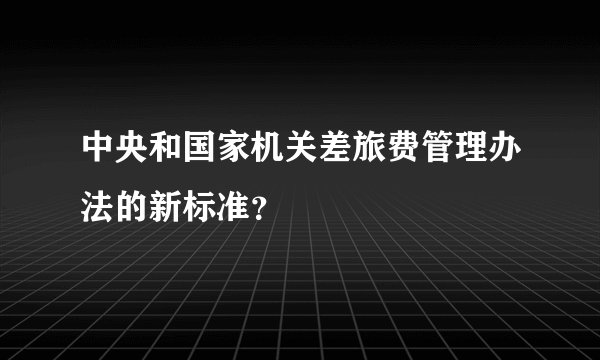 中央和国家机关差旅费管理办法的新标准？