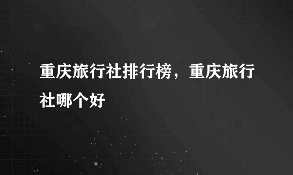 重庆旅行社排行榜，重庆旅行社哪个好