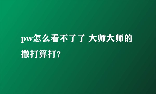 pw怎么看不了了 大师大师的撒打算打？