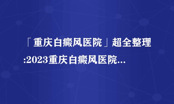 「重庆白癜风医院」超全整理:2023重庆白癜风医院综合实力排行榜前十强公布-白癜风患者有哪些误区需要注意呢?