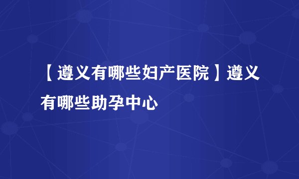 【遵义有哪些妇产医院】遵义有哪些助孕中心