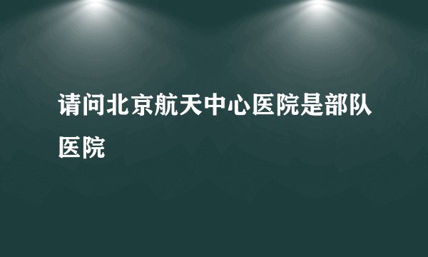 请问北京航天中心医院是部队医院