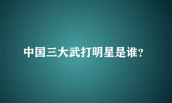 中国三大武打明星是谁？
