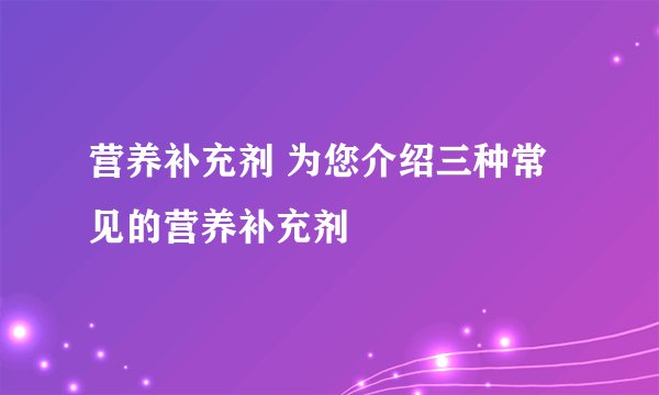 营养补充剂 为您介绍三种常见的营养补充剂