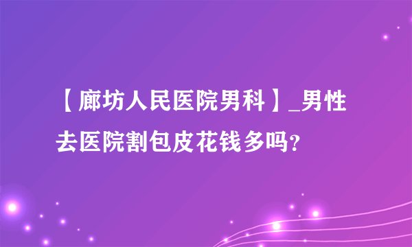 【廊坊人民医院男科】_男性去医院割包皮花钱多吗?