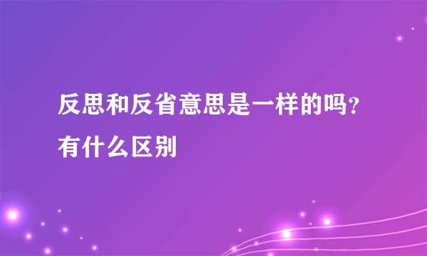 反思和反省意思是一样的吗?有什么区别