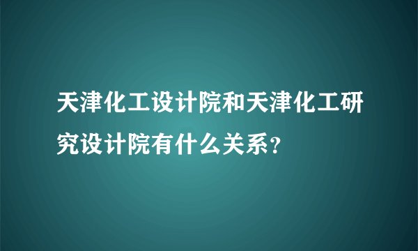 天津化工设计院和天津化工研究设计院有什么关系?