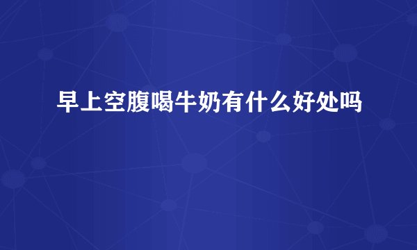早上空腹喝牛奶有什么好处吗