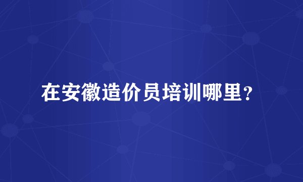 在安徽造价员培训哪里？