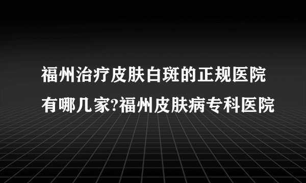 福州治疗皮肤白斑的正规医院有哪几家?福州皮肤病专科医院