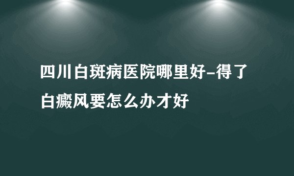 四川白斑病医院哪里好-得了白癜风要怎么办才好
