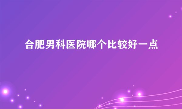 合肥男科医院哪个比较好一点