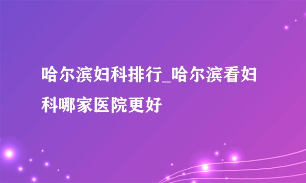 哈尔滨妇科排行_哈尔滨看妇科哪家医院更好