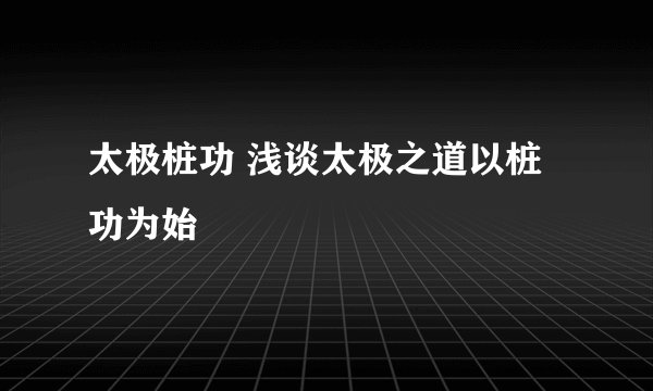 太极桩功 浅谈太极之道以桩功为始
