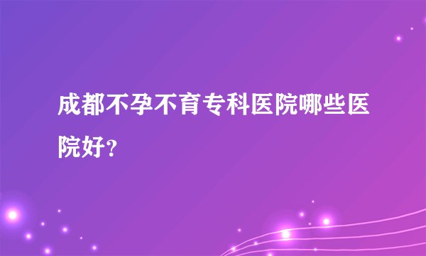 成都不孕不育专科医院哪些医院好？