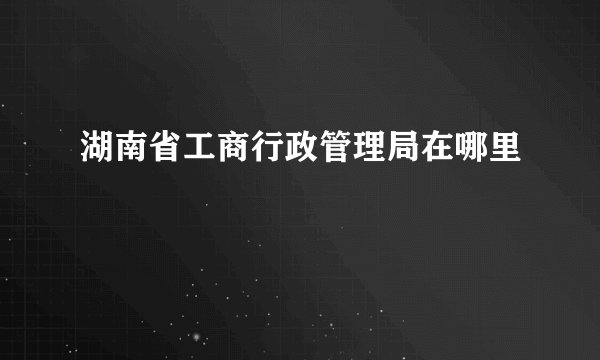 湖南省工商行政管理局在哪里