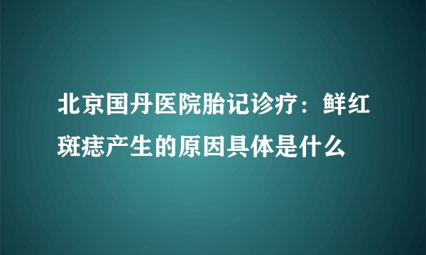 北京国丹医院胎记诊疗：鲜红斑痣产生的原因具体是什么