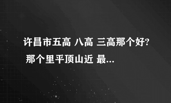 许昌市五高 八高 三高那个好? 那个里平顶山近 最好和一高不远