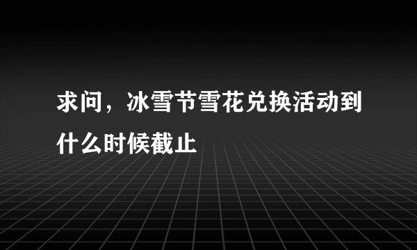 求问，冰雪节雪花兑换活动到什么时候截止