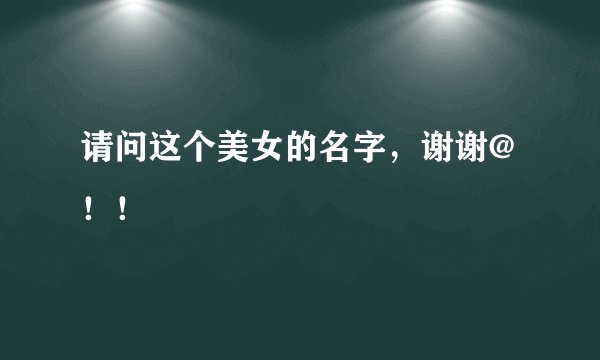 请问这个美女的名字，谢谢@！！