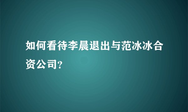 如何看待李晨退出与范冰冰合资公司？