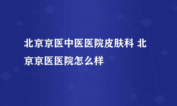 北京京医中医医院皮肤科 北京京医医院怎么样