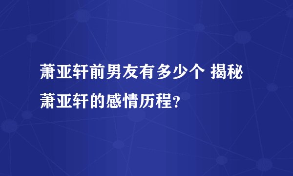 萧亚轩前男友有多少个 揭秘萧亚轩的感情历程？