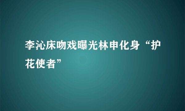 李沁床吻戏曝光林申化身“护花使者”