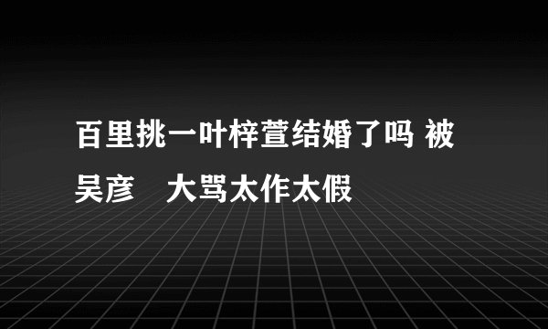 百里挑一叶梓萱结婚了吗 被吴彦堃大骂太作太假
