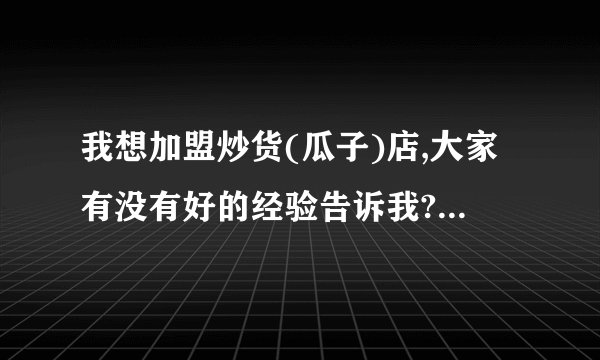 我想加盟炒货(瓜子)店,大家有没有好的经验告诉我?急.谢谢