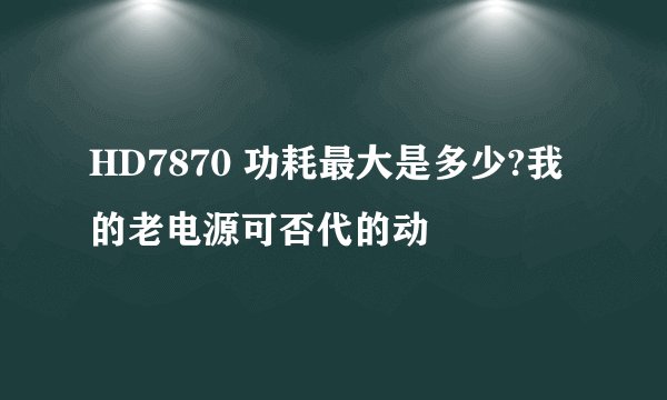 HD7870 功耗最大是多少?我的老电源可否代的动