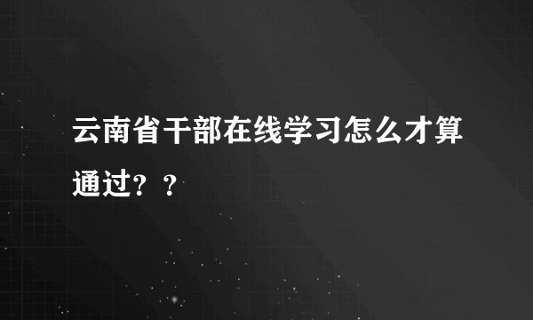 云南省干部在线学习怎么才算通过？？