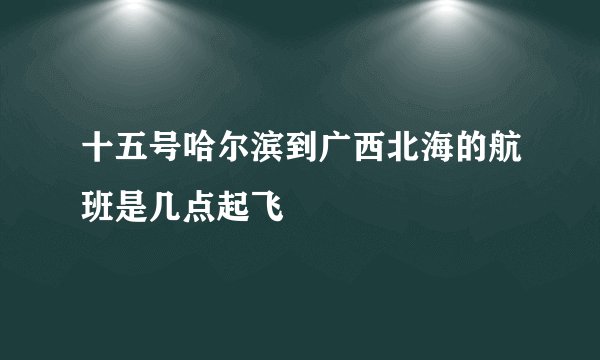 十五号哈尔滨到广西北海的航班是几点起飞