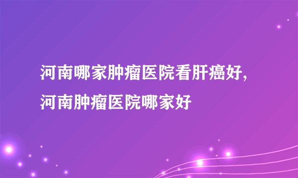 河南哪家肿瘤医院看肝癌好,河南肿瘤医院哪家好