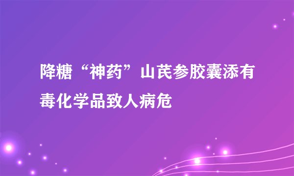 降糖“神药”山芪参胶囊添有毒化学品致人病危