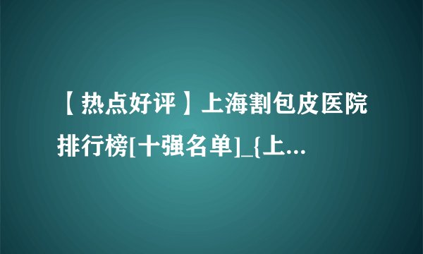 【热点好评】上海割包皮医院排行榜[十强名单]_{上海割包皮哪个医院好}[优质口碑]