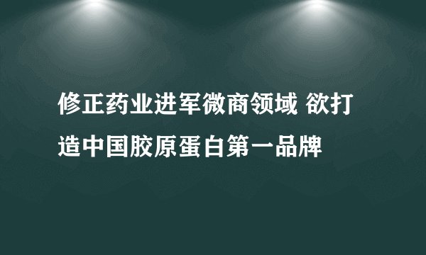 修正药业进军微商领域 欲打造中国胶原蛋白第一品牌