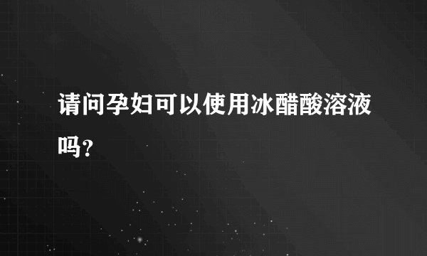请问孕妇可以使用冰醋酸溶液吗？