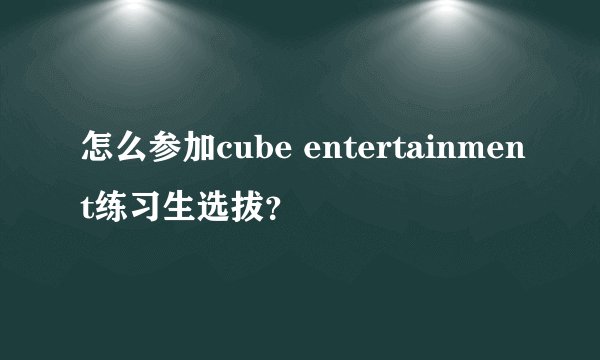 怎么参加cube entertainment练习生选拔?