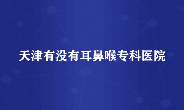 天津有没有耳鼻喉专科医院