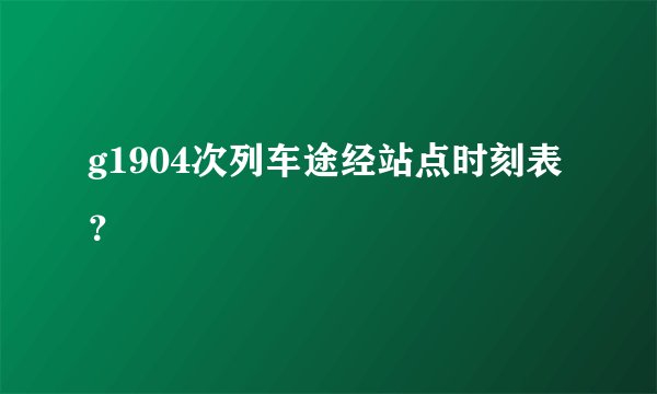 g1904次列车途经站点时刻表？