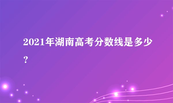 2021年湖南高考分数线是多少？