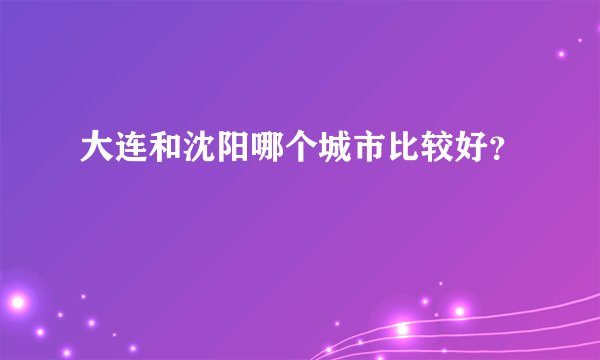 大连和沈阳哪个城市比较好？