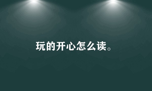 玩的开心怎么读。