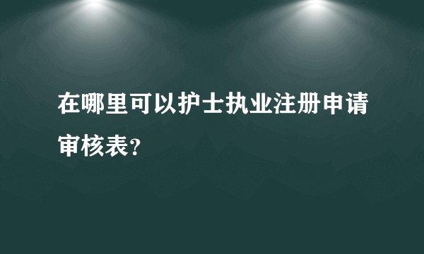 在哪里可以护士执业注册申请审核表？