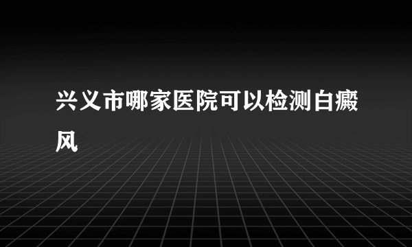 兴义市哪家医院可以检测白癜风